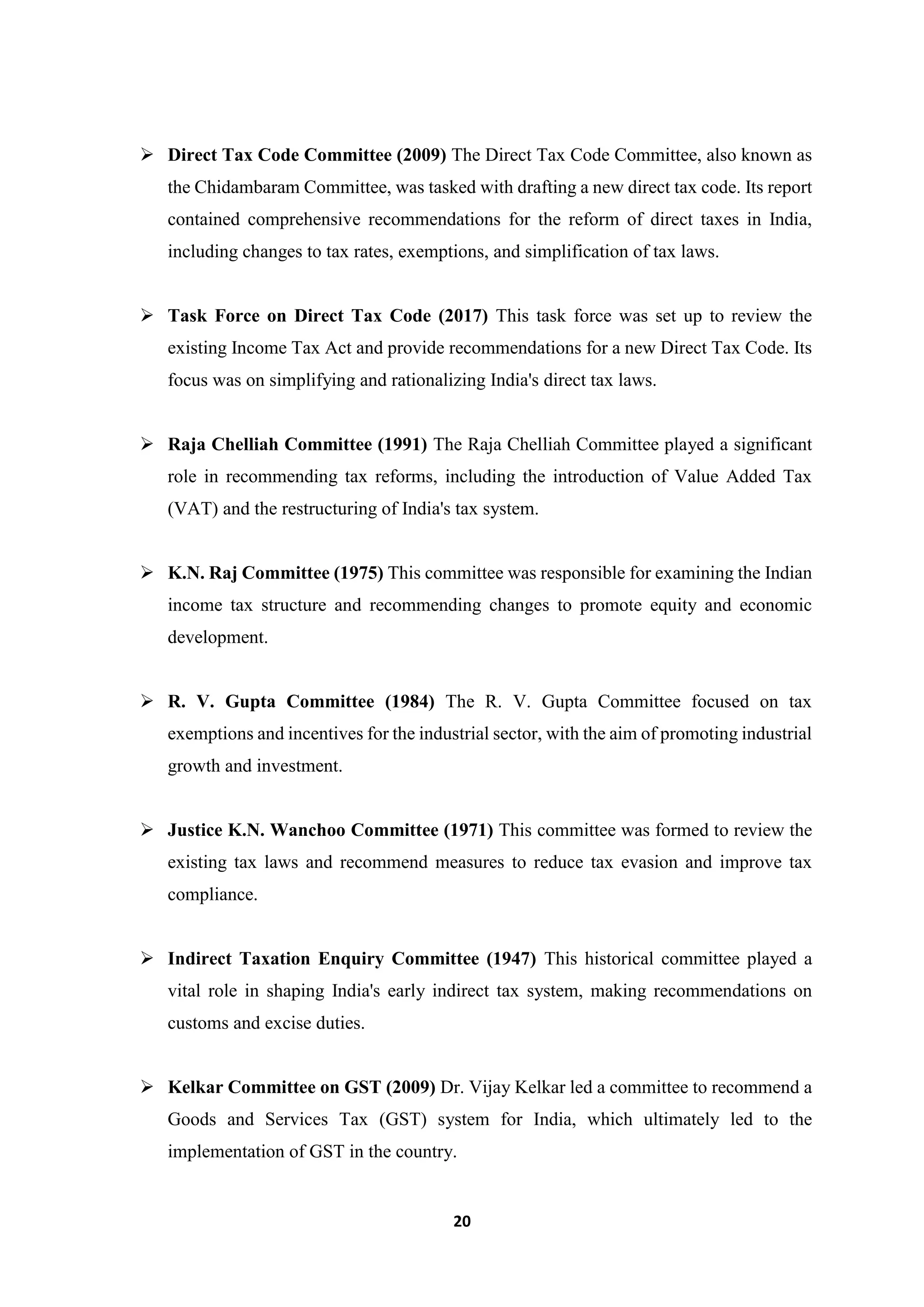 20
 Direct Tax Code Committee (2009) The Direct Tax Code Committee, also known as
the Chidambaram Committee, was tasked with drafting a new direct tax code. Its report
contained comprehensive recommendations for the reform of direct taxes in India,
including changes to tax rates, exemptions, and simplification of tax laws.
 Task Force on Direct Tax Code (2017) This task force was set up to review the
existing Income Tax Act and provide recommendations for a new Direct Tax Code. Its
focus was on simplifying and rationalizing India's direct tax laws.
 Raja Chelliah Committee (1991) The Raja Chelliah Committee played a significant
role in recommending tax reforms, including the introduction of Value Added Tax
(VAT) and the restructuring of India's tax system.
 K.N. Raj Committee (1975) This committee was responsible for examining the Indian
income tax structure and recommending changes to promote equity and economic
development.
 R. V. Gupta Committee (1984) The R. V. Gupta Committee focused on tax
exemptions and incentives for the industrial sector, with the aim of promoting industrial
growth and investment.
 Justice K.N. Wanchoo Committee (1971) This committee was formed to review the
existing tax laws and recommend measures to reduce tax evasion and improve tax
compliance.
 Indirect Taxation Enquiry Committee (1947) This historical committee played a
vital role in shaping India's early indirect tax system, making recommendations on
customs and excise duties.
 Kelkar Committee on GST (2009) Dr. Vijay Kelkar led a committee to recommend a
Goods and Services Tax (GST) system for India, which ultimately led to the
implementation of GST in the country.
 