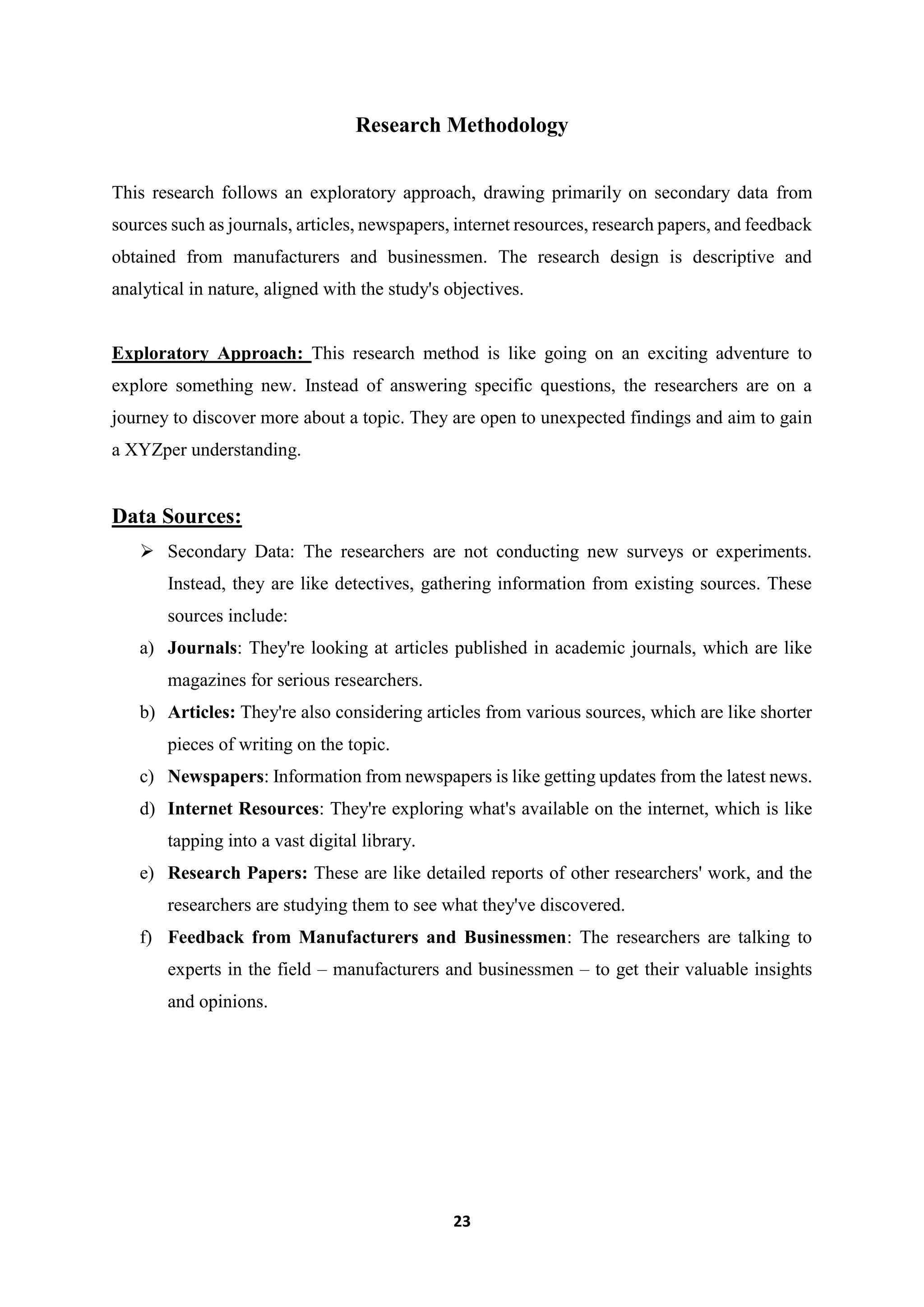 23
Research Methodology
This research follows an exploratory approach, drawing primarily on secondary data from
sources such as journals, articles, newspapers, internet resources, research papers, and feedback
obtained from manufacturers and businessmen. The research design is descriptive and
analytical in nature, aligned with the study's objectives.
Exploratory Approach: This research method is like going on an exciting adventure to
explore something new. Instead of answering specific questions, the researchers are on a
journey to discover more about a topic. They are open to unexpected findings and aim to gain
a XYZper understanding.
Data Sources:
 Secondary Data: The researchers are not conducting new surveys or experiments.
Instead, they are like detectives, gathering information from existing sources. These
sources include:
a) Journals: They're looking at articles published in academic journals, which are like
magazines for serious researchers.
b) Articles: They're also considering articles from various sources, which are like shorter
pieces of writing on the topic.
c) Newspapers: Information from newspapers is like getting updates from the latest news.
d) Internet Resources: They're exploring what's available on the internet, which is like
tapping into a vast digital library.
e) Research Papers: These are like detailed reports of other researchers' work, and the
researchers are studying them to see what they've discovered.
f) Feedback from Manufacturers and Businessmen: The researchers are talking to
experts in the field – manufacturers and businessmen – to get their valuable insights
and opinions.
 