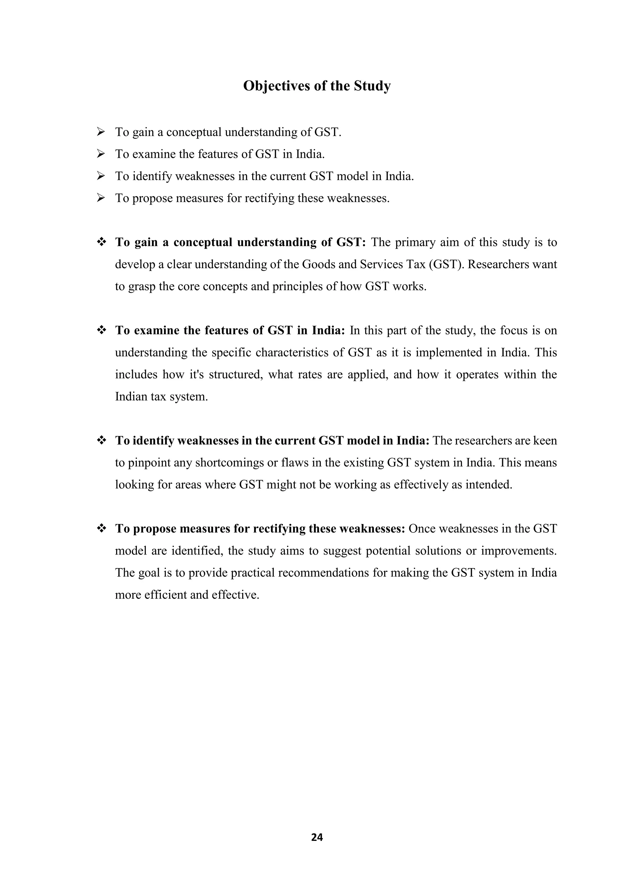 24
Objectives of the Study
 To gain a conceptual understanding of GST.
 To examine the features of GST in India.
 To identify weaknesses in the current GST model in India.
 To propose measures for rectifying these weaknesses.
 To gain a conceptual understanding of GST: The primary aim of this study is to
develop a clear understanding of the Goods and Services Tax (GST). Researchers want
to grasp the core concepts and principles of how GST works.
 To examine the features of GST in India: In this part of the study, the focus is on
understanding the specific characteristics of GST as it is implemented in India. This
includes how it's structured, what rates are applied, and how it operates within the
Indian tax system.
 To identify weaknesses in the current GST model in India: The researchers are keen
to pinpoint any shortcomings or flaws in the existing GST system in India. This means
looking for areas where GST might not be working as effectively as intended.
 To propose measures for rectifying these weaknesses: Once weaknesses in the GST
model are identified, the study aims to suggest potential solutions or improvements.
The goal is to provide practical recommendations for making the GST system in India
more efficient and effective.
 
