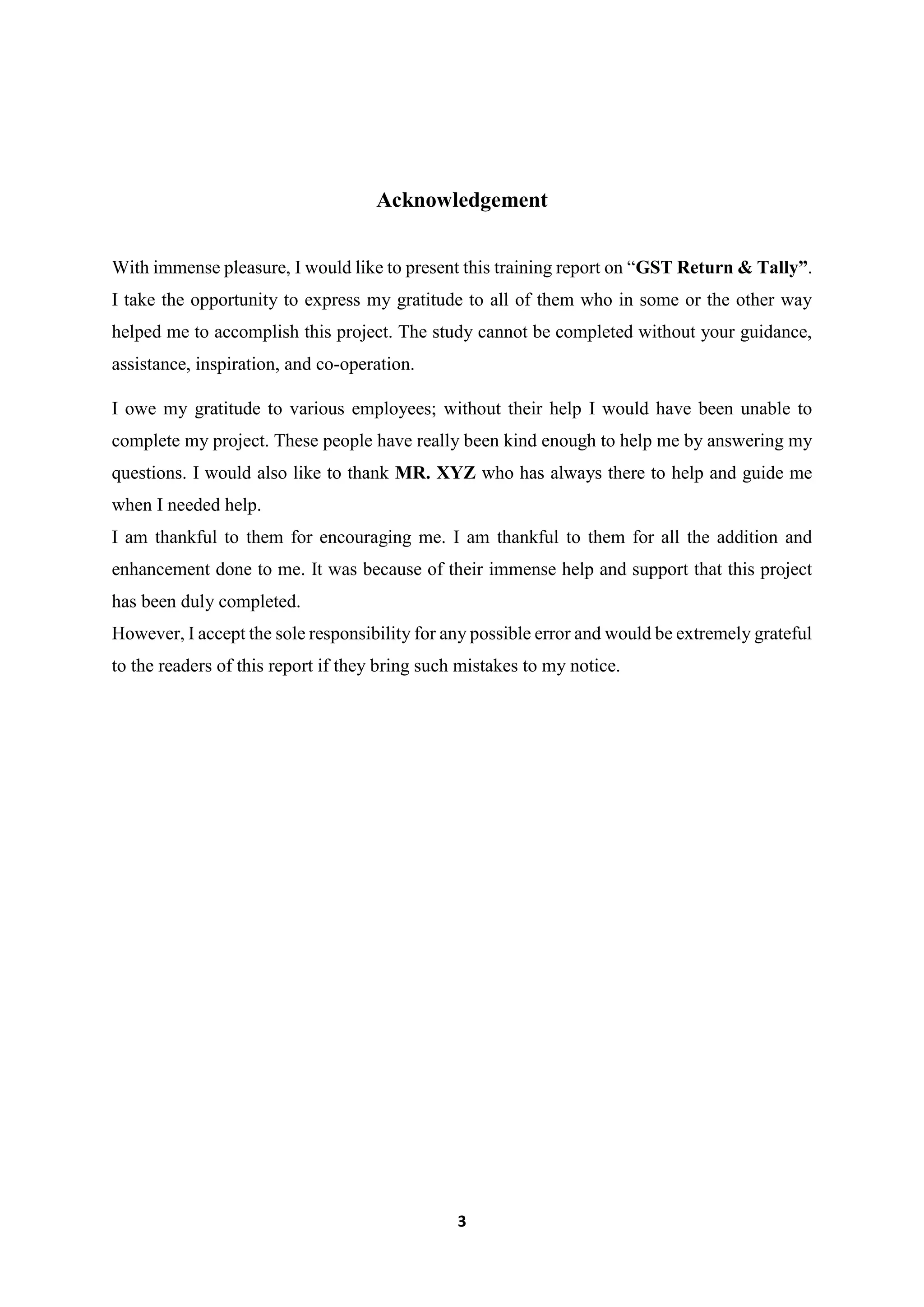 3
Acknowledgement
With immense pleasure, I would like to present this training report on “GST Return & Tally”.
I take the opportunity to express my gratitude to all of them who in some or the other way
helped me to accomplish this project. The study cannot be completed without your guidance,
assistance, inspiration, and co-operation.
I owe my gratitude to various employees; without their help I would have been unable to
complete my project. These people have really been kind enough to help me by answering my
questions. I would also like to thank MR. XYZ who has always there to help and guide me
when I needed help.
I am thankful to them for encouraging me. I am thankful to them for all the addition and
enhancement done to me. It was because of their immense help and support that this project
has been duly completed.
However, I accept the sole responsibility for any possible error and would be extremely grateful
to the readers of this report if they bring such mistakes to my notice.
 