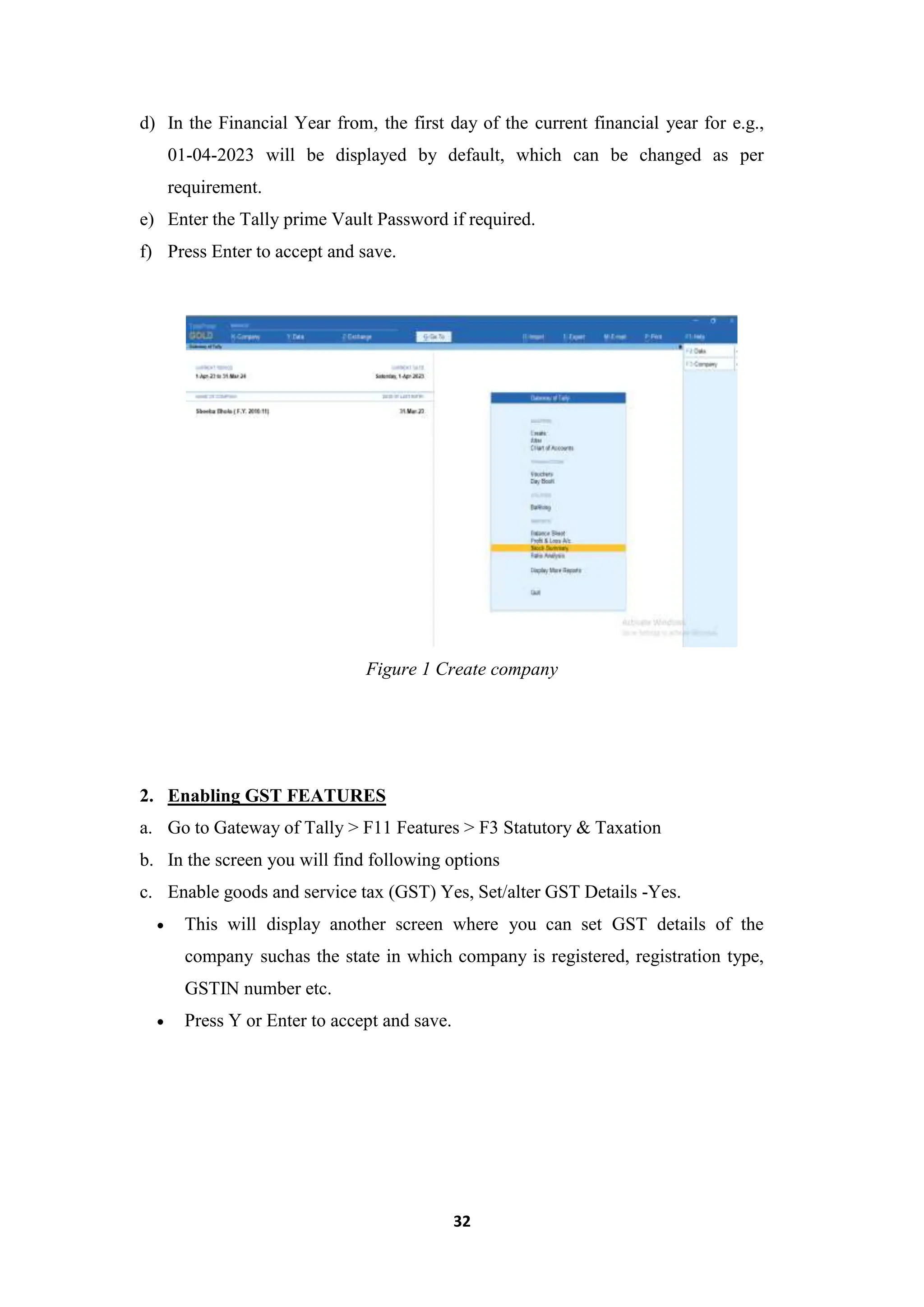 32
d) In the Financial Year from, the first day of the current financial year for e.g.,
01-04-2023 will be displayed by default, which can be changed as per
requirement.
e) Enter the Tally prime Vault Password if required.
f) Press Enter to accept and save.
Figure 1 Create company
2. Enabling GST FEATURES
a. Go to Gateway of Tally > F11 Features > F3 Statutory & Taxation
b. In the screen you will find following options
c. Enable goods and service tax (GST) Yes, Set/alter GST Details -Yes.
 This will display another screen where you can set GST details of the
company suchas the state in which company is registered, registration type,
GSTIN number etc.
 Press Y or Enter to accept and save.
 