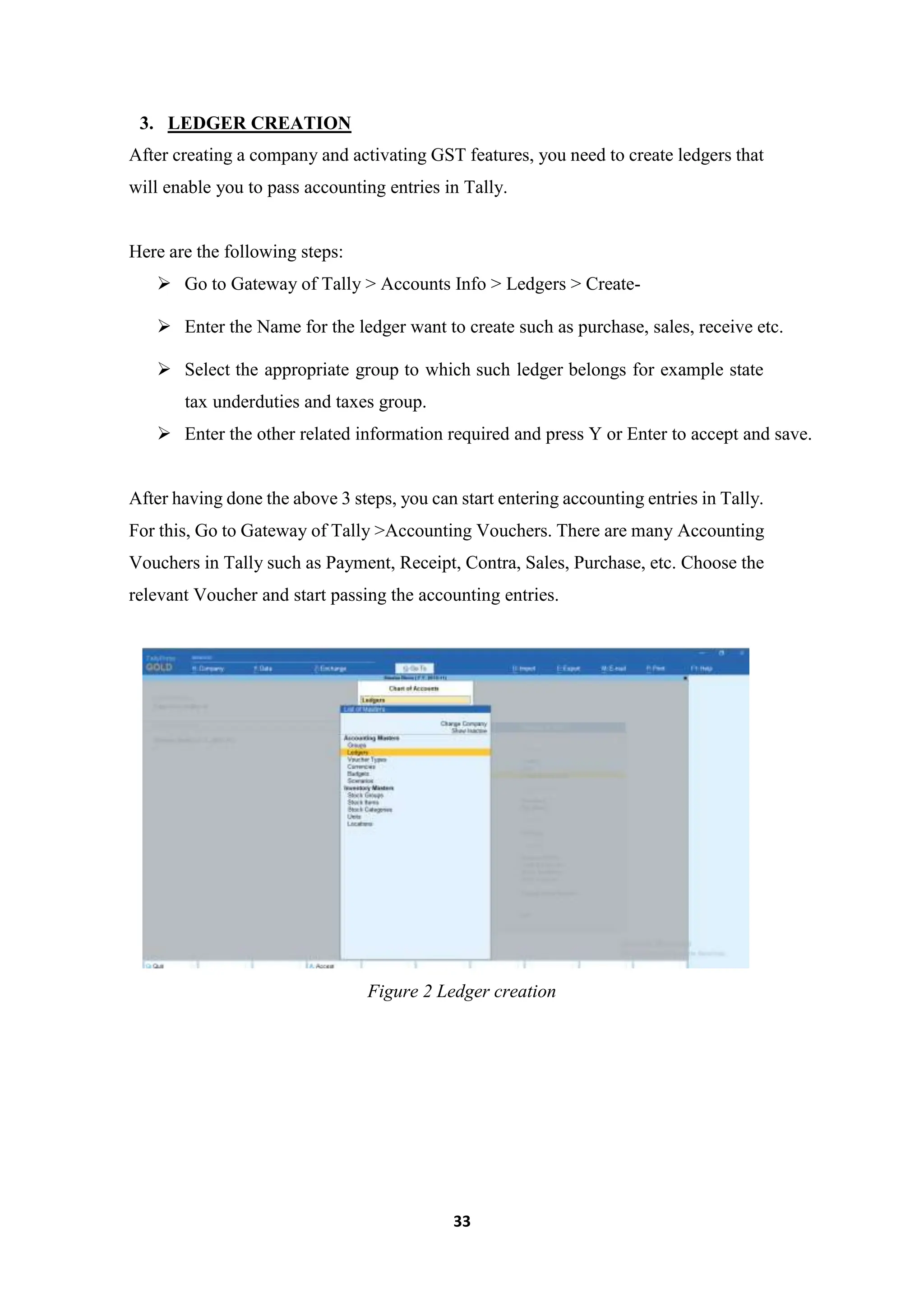 33
3. LEDGER CREATION
After creating a company and activating GST features, you need to create ledgers that
will enable you to pass accounting entries in Tally.
Here are the following steps:
 Go to Gateway of Tally > Accounts Info > Ledgers > Create-
 Enter the Name for the ledger want to create such as purchase, sales, receive etc.
 Select the appropriate group to which such ledger belongs for example state
tax underduties and taxes group.
 Enter the other related information required and press Y or Enter to accept and save.
After having done the above 3 steps, you can start entering accounting entries in Tally.
For this, Go to Gateway of Tally >Accounting Vouchers. There are many Accounting
Vouchers in Tally such as Payment, Receipt, Contra, Sales, Purchase, etc. Choose the
relevant Voucher and start passing the accounting entries.
Figure 2 Ledger creation
 