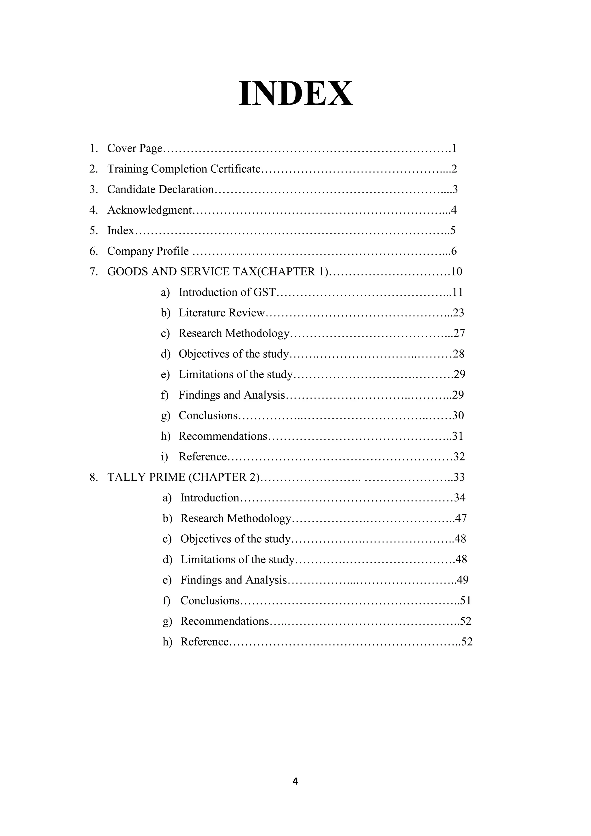 4
INDEX
1. Cover Page……………………………………………………………….1
2. Training Completion Certificate………………………………………....2
3. Candidate Declaration…………………………………………………....3
4. Acknowledgment………………………………………………………...4
5. Index……………………………………………………………………..5
6. Company Profile ………………………………………………………...6
7. GOODS AND SERVICE TAX(CHAPTER 1)………………………….10
a) Introduction of GST……………………………………...11
b) Literature Review………………………………………...23
c) Research Methodology…………………………………...27
d) Objectives of the study…….……………………..………28
e) Limitations of the study………………………….……….29
f) Findings and Analysis…………………………..………..29
g) Conclusions……………..…………………………..……30
h) Recommendations………………………………………..31
i) Reference…………………………………………………32
8. TALLY PRIME (CHAPTER 2)…………………….. …………………..33
a) Introduction………………………………………………34
b) Research Methodology……………….…………………..47
c) Objectives of the study……………….…………………..48
d) Limitations of the study………….……………………….48
e) Findings and Analysis……………...……………………..49
f) Conclusions………………………………………………..51
g) Recommendations…..……………………………………..52
h) Reference…………………………………………………..52
 