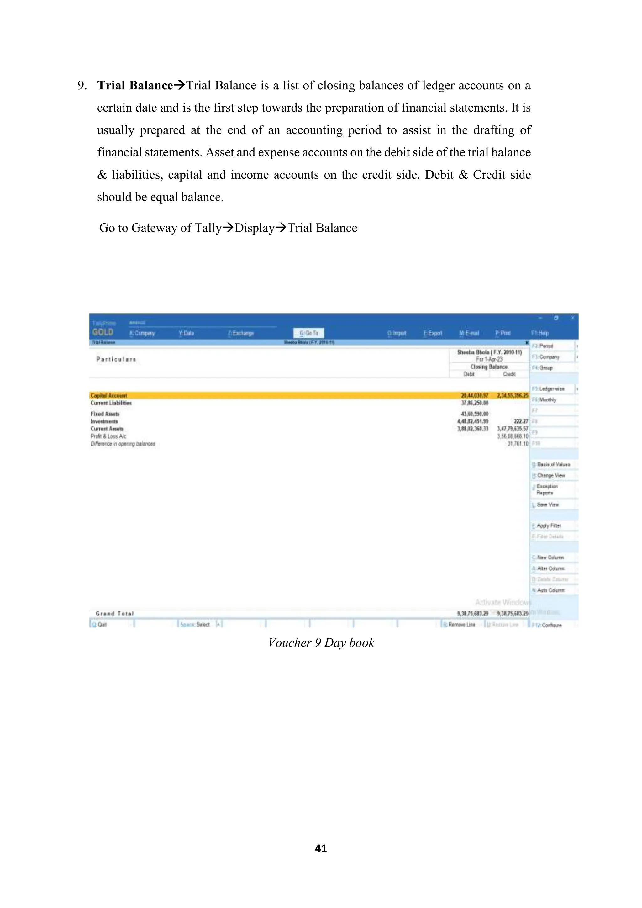 41
9. Trial BalanceTrial Balance is a list of closing balances of ledger accounts on a
certain date and is the first step towards the preparation of financial statements. It is
usually prepared at the end of an accounting period to assist in the drafting of
financial statements. Asset and expense accounts on the debit side of the trial balance
& liabilities, capital and income accounts on the credit side. Debit & Credit side
should be equal balance.
Go to Gateway of TallyDisplayTrial Balance
Voucher 9 Day book
 
