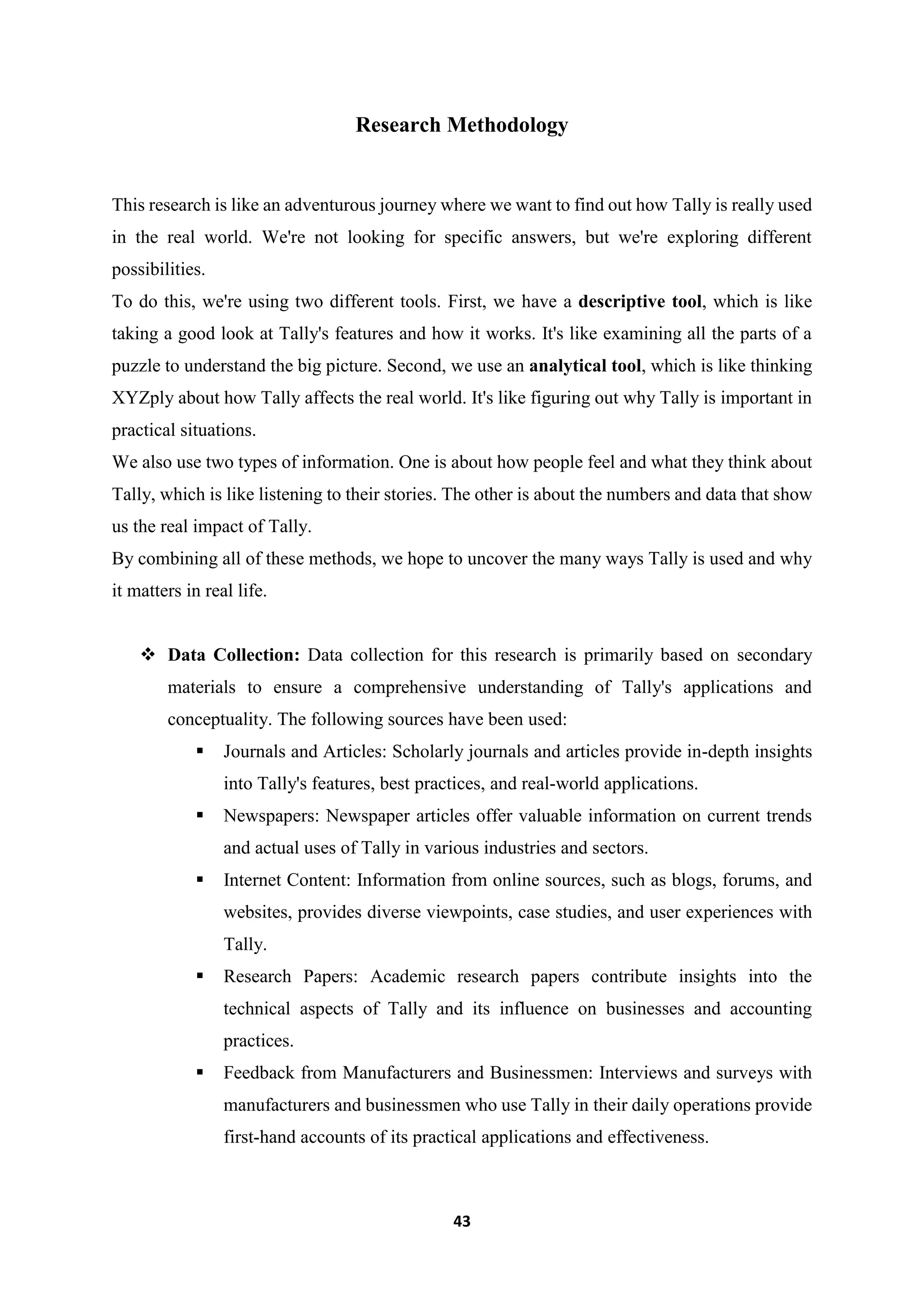 43
Research Methodology
This research is like an adventurous journey where we want to find out how Tally is really used
in the real world. We're not looking for specific answers, but we're exploring different
possibilities.
To do this, we're using two different tools. First, we have a descriptive tool, which is like
taking a good look at Tally's features and how it works. It's like examining all the parts of a
puzzle to understand the big picture. Second, we use an analytical tool, which is like thinking
XYZply about how Tally affects the real world. It's like figuring out why Tally is important in
practical situations.
We also use two types of information. One is about how people feel and what they think about
Tally, which is like listening to their stories. The other is about the numbers and data that show
us the real impact of Tally.
By combining all of these methods, we hope to uncover the many ways Tally is used and why
it matters in real life.
 Data Collection: Data collection for this research is primarily based on secondary
materials to ensure a comprehensive understanding of Tally's applications and
conceptuality. The following sources have been used:
 Journals and Articles: Scholarly journals and articles provide in-depth insights
into Tally's features, best practices, and real-world applications.
 Newspapers: Newspaper articles offer valuable information on current trends
and actual uses of Tally in various industries and sectors.
 Internet Content: Information from online sources, such as blogs, forums, and
websites, provides diverse viewpoints, case studies, and user experiences with
Tally.
 Research Papers: Academic research papers contribute insights into the
technical aspects of Tally and its influence on businesses and accounting
practices.
 Feedback from Manufacturers and Businessmen: Interviews and surveys with
manufacturers and businessmen who use Tally in their daily operations provide
first-hand accounts of its practical applications and effectiveness.
 