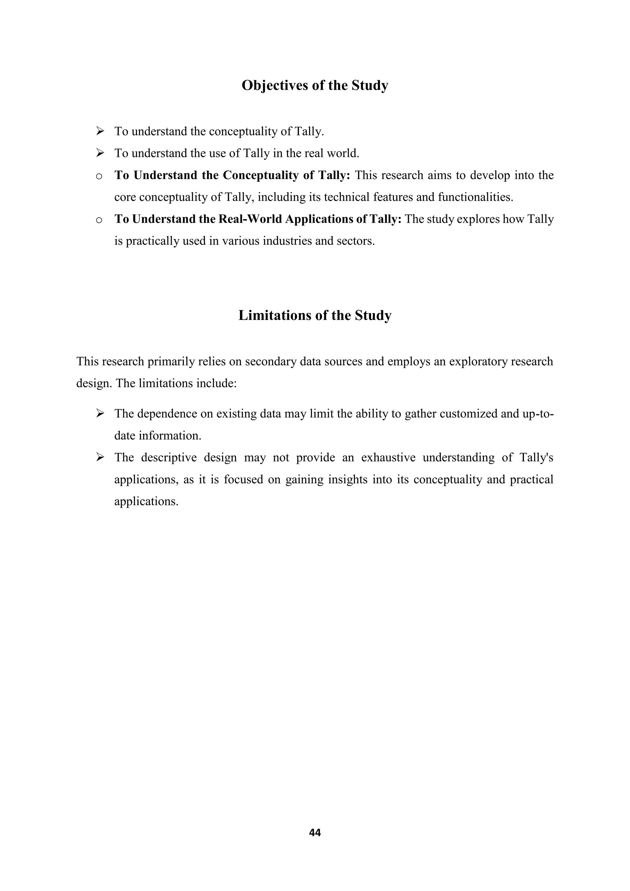 44
Objectives of the Study
 To understand the conceptuality of Tally.
 To understand the use of Tally in the real world.
o To Understand the Conceptuality of Tally: This research aims to develop into the
core conceptuality of Tally, including its technical features and functionalities.
o To Understand the Real-World Applications of Tally: The study explores how Tally
is practically used in various industries and sectors.
Limitations of the Study
This research primarily relies on secondary data sources and employs an exploratory research
design. The limitations include:
 The dependence on existing data may limit the ability to gather customized and up-to-
date information.
 The descriptive design may not provide an exhaustive understanding of Tally's
applications, as it is focused on gaining insights into its conceptuality and practical
applications.
 