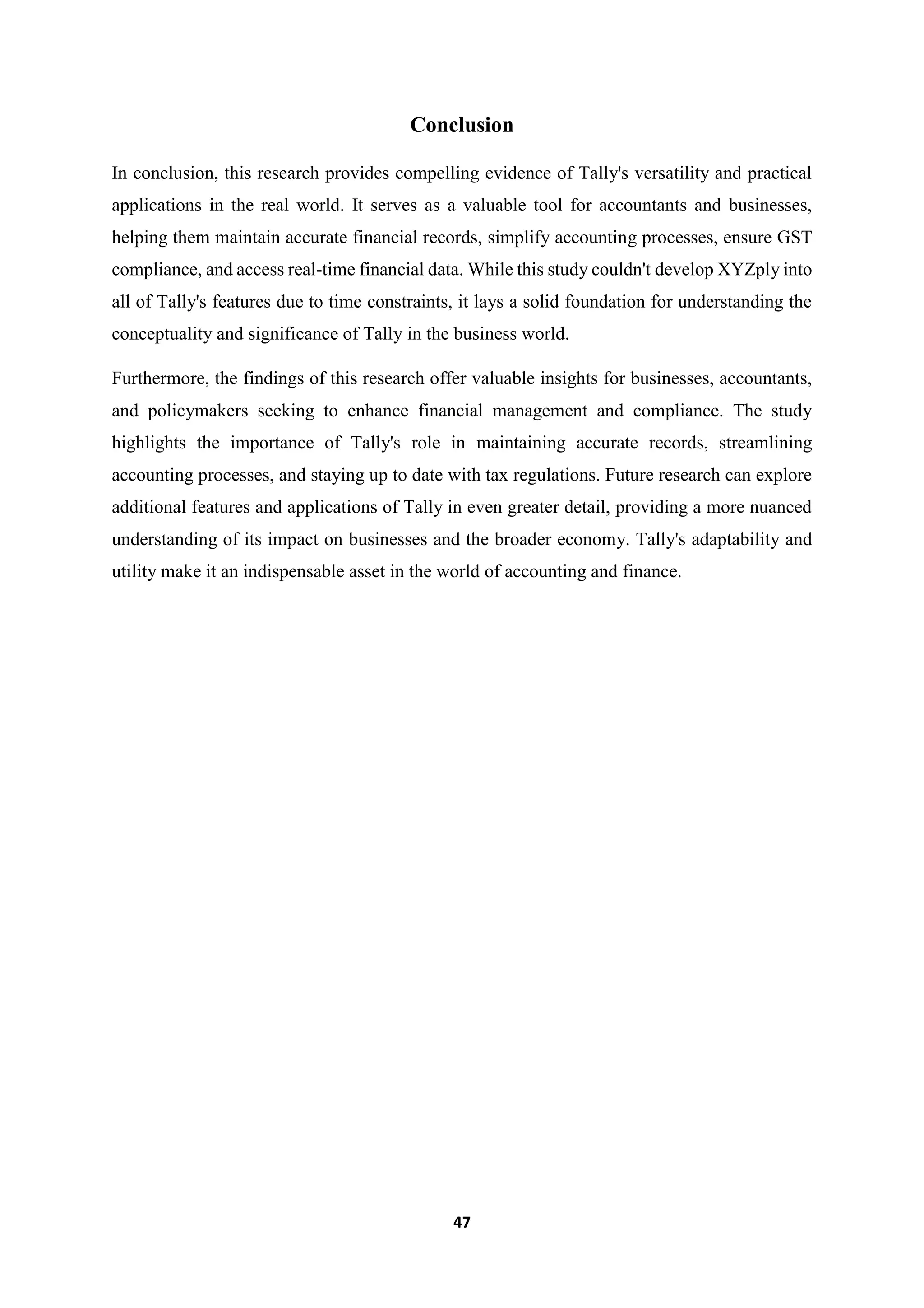 47
Conclusion
In conclusion, this research provides compelling evidence of Tally's versatility and practical
applications in the real world. It serves as a valuable tool for accountants and businesses,
helping them maintain accurate financial records, simplify accounting processes, ensure GST
compliance, and access real-time financial data. While this study couldn't develop XYZply into
all of Tally's features due to time constraints, it lays a solid foundation for understanding the
conceptuality and significance of Tally in the business world.
Furthermore, the findings of this research offer valuable insights for businesses, accountants,
and policymakers seeking to enhance financial management and compliance. The study
highlights the importance of Tally's role in maintaining accurate records, streamlining
accounting processes, and staying up to date with tax regulations. Future research can explore
additional features and applications of Tally in even greater detail, providing a more nuanced
understanding of its impact on businesses and the broader economy. Tally's adaptability and
utility make it an indispensable asset in the world of accounting and finance.
 