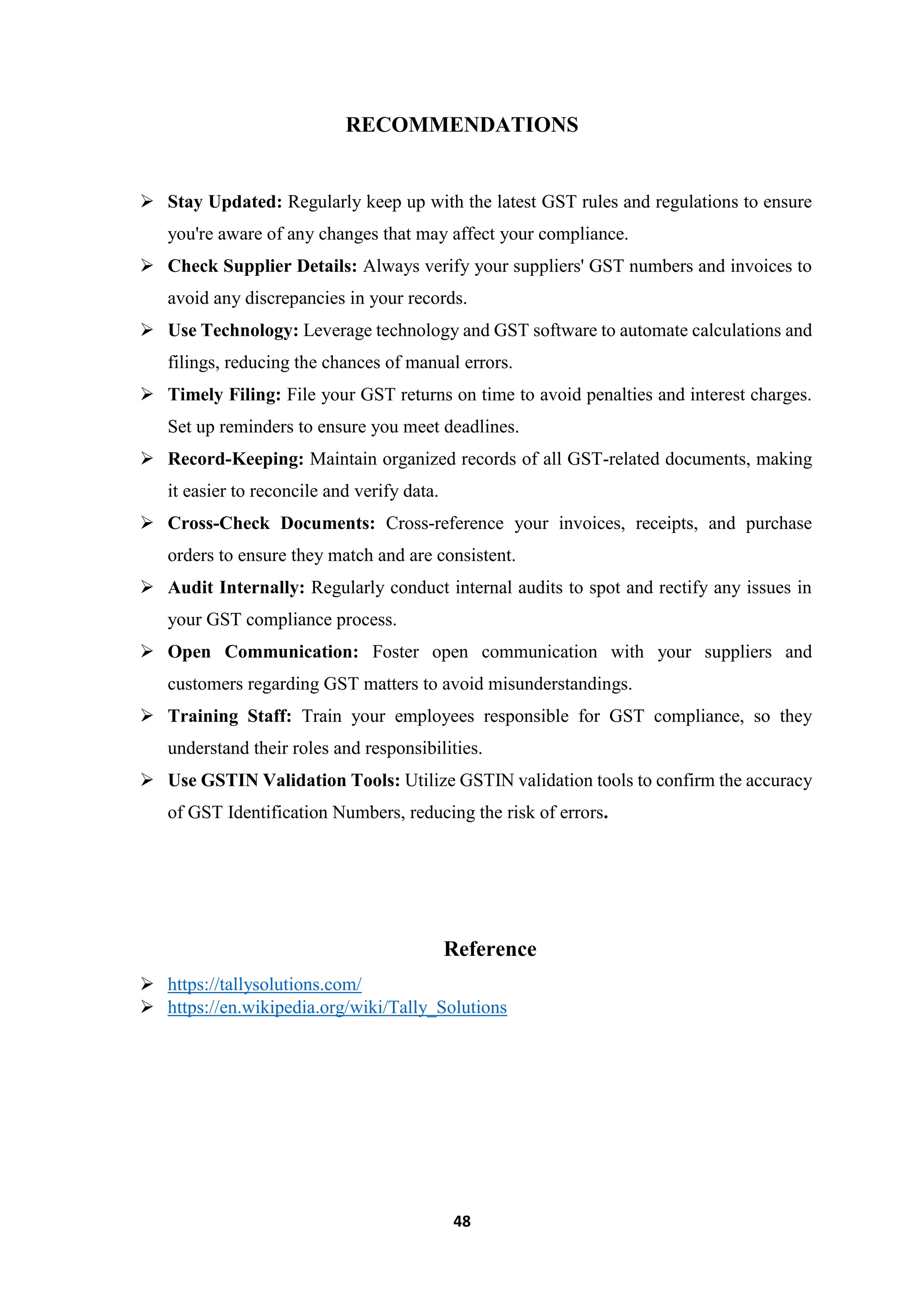48
RECOMMENDATIONS
 Stay Updated: Regularly keep up with the latest GST rules and regulations to ensure
you're aware of any changes that may affect your compliance.
 Check Supplier Details: Always verify your suppliers' GST numbers and invoices to
avoid any discrepancies in your records.
 Use Technology: Leverage technology and GST software to automate calculations and
filings, reducing the chances of manual errors.
 Timely Filing: File your GST returns on time to avoid penalties and interest charges.
Set up reminders to ensure you meet deadlines.
 Record-Keeping: Maintain organized records of all GST-related documents, making
it easier to reconcile and verify data.
 Cross-Check Documents: Cross-reference your invoices, receipts, and purchase
orders to ensure they match and are consistent.
 Audit Internally: Regularly conduct internal audits to spot and rectify any issues in
your GST compliance process.
 Open Communication: Foster open communication with your suppliers and
customers regarding GST matters to avoid misunderstandings.
 Training Staff: Train your employees responsible for GST compliance, so they
understand their roles and responsibilities.
 Use GSTIN Validation Tools: Utilize GSTIN validation tools to confirm the accuracy
of GST Identification Numbers, reducing the risk of errors.
Reference
 https://tallysolutions.com/
 https://en.wikipedia.org/wiki/Tally_Solutions
 