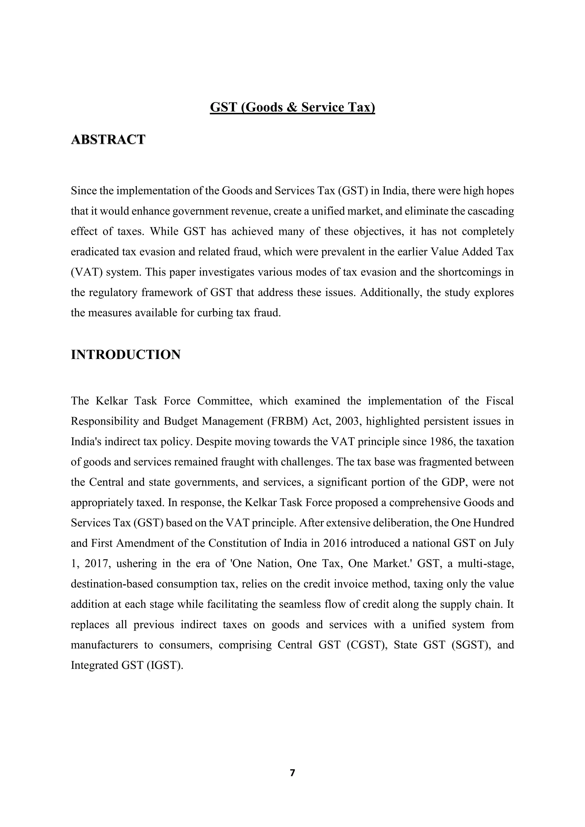 7
GST (Goods & Service Tax)
ABSTRACT
Since the implementation of the Goods and Services Tax (GST) in India, there were high hopes
that it would enhance government revenue, create a unified market, and eliminate the cascading
effect of taxes. While GST has achieved many of these objectives, it has not completely
eradicated tax evasion and related fraud, which were prevalent in the earlier Value Added Tax
(VAT) system. This paper investigates various modes of tax evasion and the shortcomings in
the regulatory framework of GST that address these issues. Additionally, the study explores
the measures available for curbing tax fraud.
INTRODUCTION
The Kelkar Task Force Committee, which examined the implementation of the Fiscal
Responsibility and Budget Management (FRBM) Act, 2003, highlighted persistent issues in
India's indirect tax policy. Despite moving towards the VAT principle since 1986, the taxation
of goods and services remained fraught with challenges. The tax base was fragmented between
the Central and state governments, and services, a significant portion of the GDP, were not
appropriately taxed. In response, the Kelkar Task Force proposed a comprehensive Goods and
Services Tax (GST) based on the VAT principle. After extensive deliberation, the One Hundred
and First Amendment of the Constitution of India in 2016 introduced a national GST on July
1, 2017, ushering in the era of 'One Nation, One Tax, One Market.' GST, a multi-stage,
destination-based consumption tax, relies on the credit invoice method, taxing only the value
addition at each stage while facilitating the seamless flow of credit along the supply chain. It
replaces all previous indirect taxes on goods and services with a unified system from
manufacturers to consumers, comprising Central GST (CGST), State GST (SGST), and
Integrated GST (IGST).
 