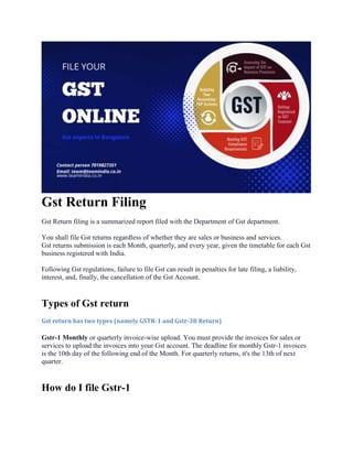 Gst Return Filing
Gst Return filing is a summarized report filed with the Department of Gst department.
You shall file Gst returns regardless of whether they are sales or business and services.
Gst returns submission is each Month, quarterly, and every year, given the timetable for each Gst
business registered with India.
Following Gst regulations, failure to file Gst can result in penalties for late filing, a liability,
interest, and, finally, the cancellation of the Gst Account.
Types of Gst return
Gst return has two types (namely GSTR-1 and Gstr-3B Return)
Gstr-1 Monthly or quarterly invoice-wise upload. You must provide the invoices for sales or
services to upload the invoices into your Gst account. The deadline for monthly Gstr-1 invoices
is the 10th day of the following end of the Month. For quarterly returns, it's the 13th of next
quarter.
How do I file Gstr-1
 
