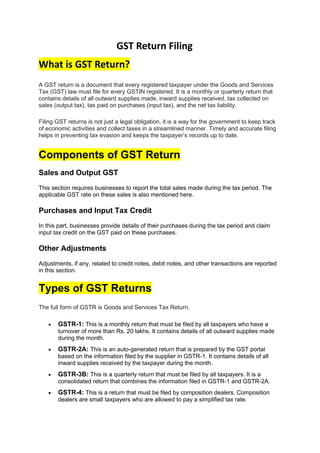 GST Return Filing
What is GST Return?
A GST return is a document that every registered taxpayer under the Goods and Services
Tax (GST) law must file for every GSTIN registered. It is a monthly or quarterly return that
contains details of all outward supplies made, inward supplies received, tax collected on
sales (output tax), tax paid on purchases (input tax), and the net tax liability.
Filing GST returns is not just a legal obligation, it is a way for the government to keep track
of economic activities and collect taxes in a streamlined manner. Timely and accurate filing
helps in preventing tax evasion and keeps the taxpayer’s records up to date.
Components of GST Return
Sales and Output GST
This section requires businesses to report the total sales made during the tax period. The
applicable GST rate on these sales is also mentioned here.
Purchases and Input Tax Credit
In this part, businesses provide details of their purchases during the tax period and claim
input tax credit on the GST paid on these purchases.
Other Adjustments
Adjustments, if any, related to credit notes, debit notes, and other transactions are reported
in this section.
Types of GST Returns
The full form of GSTR is Goods and Services Tax Return.
• GSTR-1: This is a monthly return that must be filed by all taxpayers who have a
turnover of more than Rs. 20 lakhs. It contains details of all outward supplies made
during the month.
• GSTR-2A: This is an auto-generated return that is prepared by the GST portal
based on the information filed by the supplier in GSTR-1. It contains details of all
inward supplies received by the taxpayer during the month.
• GSTR-3B: This is a quarterly return that must be filed by all taxpayers. It is a
consolidated return that combines the information filed in GSTR-1 and GSTR-2A.
• GSTR-4: This is a return that must be filed by composition dealers. Composition
dealers are small taxpayers who are allowed to pay a simplified tax rate.
 