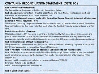 12
CONTAIN IN RECONCILIATION STATEMENT (GSTR 9C ) :
Part-A: Reconciliation statement
The Reconciliation Statement is divided into five parts as follows:
Part-I: Basic details: Consists of FY, GSTIN, Legal Name and Trade Name. The taxpayer must also
mention if he is subject to audit under any other law.
Part-II: Reconciliation of turnover declared in the Audited Annual Financial Statement with turnover
declared in Annual Return (GSTR-9):
This involves reporting the gross and taxable turnover declared in the Annual return with the Audited
Financial Statements. One must note that most often, the Audited Financial statements are at a PAN
level.
Part-III: Reconciliation of tax paid:
This section requires GST rate-wise reporting of the tax liability that arose as per the accounts and
paid as reported in the GSTR-9 respectively with the differences thereof. Further, it requires the
taxpayers to state the additional liability due to unreconciled differences noticed upon reconciliation.
Part-IV: Reconciliation of Input Tax Credit (ITC):
This part consists the reconciliation of input tax credit availed and utilised by taxpayers as reported in
GSTR-9 and as reported in the Audited Financial Statement.
Part-V: Auditor’s recommendation on additional Liability due to non-reconciliation:
Here, the Auditor must report any tax liability identified through the reconciliation exercise and GST
audit, pending for payment by the taxpayer. This can be non-reconciliation of turnover or ITC on
account of :
Amount paid for supplies not included in the Annual Returns(GSTR-9)
Erroneous Refund to be paid back
Other Outstanding demands to be settled
Part-B: Certification auditor CA PRANALI P MUKKAWAR
 