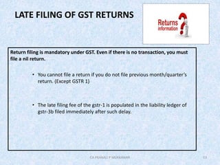 LATE FILING OF GST RETURNS
Return filing is mandatory under GST. Even if there is no transaction, you must
file a nil return.
• You cannot file a return if you do not file previous month/quarter’s
return. (Except GSTR 1)
• The late filing fee of the gstr-1 is populated in the liability ledger of
gstr-3b filed immediately after such delay.
13CA PRANALI P MUKKAWAR
 