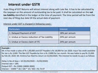 15
Interest under GSTR
•Late filing of GST Returns will attract interest along with Late fee. It has to be calculated by
the taxpayer on the amount of outstanding tax to be paid. It shall be calculated on the net
tax liability identified in the ledger at the time of payment. The time period will be from the
next day of filing due date till the actual date of payment.
Interest under GST is charged in following cases :
Particulars Interest
1. Delayed Payment of GST 18% per annum
2. Undue or Excess reduction of Tax Liability 24% per annum
3. Undue or Excess claim of ITC 24% per annum
Example :
Mr. A has made a sales of Rs 1,00,000 and GST Payable is Rs 18,000 for Jan 2020. Input Tax credit available
for Jan is Rs 3,000. The Net GST Payable by him is Rs 15000 for Jan month. He was liable to pay Rs 15,000
by Feb 20, 2020. Mr. Krishna has filed his return on 01/03/2020. The interest he needs to pay is as follows
Delay in No of days = 10 (01/03/2020 – 21/02/2020)
Interest rate = 18%
Output GST – Rs.15000 (18000-3000)
Interest – 15000 * 18 / 100 * 10 / 365 = Rs 73.97
CA PRANALI P MUKKAWAR
 