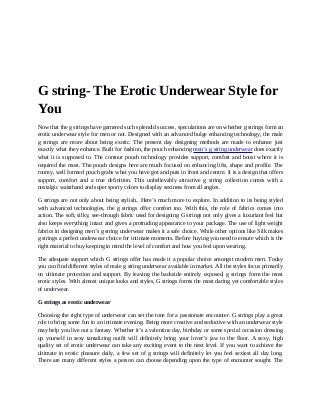 G string- The Erotic Underwear Style for
You
Now that the g strings have garnered such splendid success, speculations are on whether g strings form an
erotic underwear style for men or not. Designed with an advanced bulge enhancing technology, the male
g strings are more about being exotic. The present day designing methods are made to enhance just
exactly what they enhance. Built for fashion, the pouch enhancing men’s g string underwear does exactly
what it is supposed to. The contour pouch technology provides support, comfort and boost where it is
required the most. The pouch designs here are much focused on enhancing lifts, shape and profile. The
roomy, well formed pouch grabs what you have got and puts in front and centre. It is a design that offers
support, comfort and a true definition. This unbelievably attractive g string collection comes with a
nostalgic waistband and super sporty colors to display sexiness from all angles.
G strings are not only about being stylish.. Here’s much more to explore. In addition to its being styled
with advanced technologies, the g strings offer comfort too. With this, the role of fabrics comes into
action. The soft, silky, see-through fabric used for designing G strings not only gives a luxuriant feel but
also keeps everything intact and gives a protruding appearance to your package. The use of light weight
fabrics in designing men’s g string underwear makes it a safe choice. While other options like Silk makes
g strings a perfect underwear choice for intimate moments. Before buying you need to ensure which is the
right material to buy keeping in mind the level of comfort and how you feel upon wearing.
The adequate support which G strings offer has made it a popular choice amongst modern men. Today
you can find different styles of male g string underwear available in market. All the styles focus primarily
on ultimate protection and support. By leaving the backside entirely exposed, g strings form the most
erotic styles. With almost unique looks and styles, G strings forms the most daring yet comfortable styles
of underwear.
G strings as erotic underwear
Choosing the right type of underwear can set the tone for a passionate encounter. G strings play a great
role to bring some fun to an intimate evening. Being more creative and seductive with an underwear style
may help you live out a fantasy. Whether it’s a valentine day, birthday or some special occasion dressing
up yourself in sexy tantalizing outfit will definitely bring your lover’s jaw to the floor. A sexy, high
quality set of erotic underwear can take any exciting event to the next level. If you want to achieve the
ultimate in erotic pleasure daily, a few set of g strings will definitely let you feel sexiest all day long.
There are many different styles a person can choose depending upon the type of encounter sought. The
 