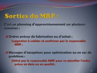 C’est un planning d’approvisionnement sur plusieurs
semaines :
Ordres prévus de fabrication ou d’achat :
Suggestion à valider et confirmer par le responsable
MRP .
Messages d’exceptions pour optimisation ou en cas de
problème :
Utilisé par le responsable MRP pour re-planifier l’ordre
prévu en date ou en qualité .
37
 
