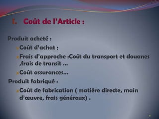 Produit acheté :
Coût d’achat ;
Frais d’approche :Coût du transport et douanes
,frais de transit …
Coût assurances…
Produit fabriqué :
Coût de fabrication ( matiére directe, main
d’œuvre, frais généraux) .
41
 