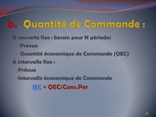 A couverte fixe : besoin pour N périodes
• Prevue
• Quantité économique de Commande (QEC)
A intervalle fixe :
•Prévue
•Intervalle économique de Commande
IEC = QEC/Cons.Per
46
 