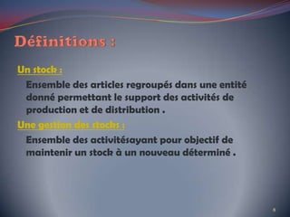 Un stock :
Ensemble des articles regroupés dans une entité
donné permettant le support des activités de
production et de distribution .
Une gestion des stocks :
Ensemble des activitésayant pour objectif de
maintenir un stock à un nouveau déterminé .
8
 