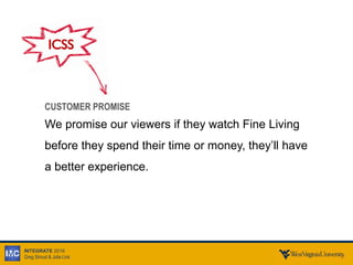 INTEGRATE 2016
Greg Stroud & Julie Link
CUSTOMER PROMISE
We promise our viewers if they watch Fine Living
before they spend their time or money, they’ll have
a better experience.
ICSS
 