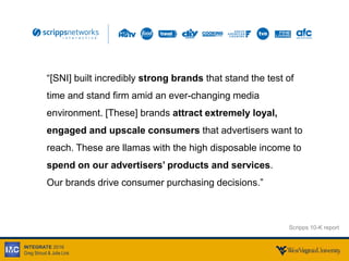 INTEGRATE 2016
Greg Stroud & Julie Link
“[SNI] built incredibly strong brands that stand the test of
time and stand firm amid an ever-changing media
environment. [These] brands attract extremely loyal,
engaged and upscale consumers that advertisers want to
reach. These are llamas with the high disposable income to
spend on our advertisers’ products and services.
Our brands drive consumer purchasing decisions.”
Scripps 10-K report
 