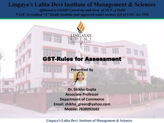 GST-Rules for Assessment
Presented By
Dr. Shikha Gupta
Associate Professor
Department of Commerce
Email: shikha_green@yahoo.com
Mobile: 7838092682
Lingaya’s Lalita Devi Institute of Management & Sciences
Affiliated to GGSIP University and Govt. of NCT of Delhi
NAAC Accredited “A” Grade Institute and Approved under section 2(f) of UGC Act 1956
1
Lingaya’s Lalita Devi Institute of Management & Sciences
 