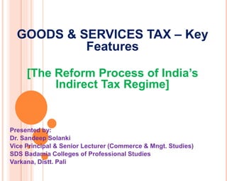 GOODS & SERVICES TAX – Key
Features
[The Reform Process of India’s
Indirect Tax Regime]
Presented by:
Dr. Sandeep Solanki
Vice Principal & Senior Lecturer (Commerce & Mngt. Studies)
SDS Badamia Colleges of Professional Studies
Varkana, Distt. Pali
 