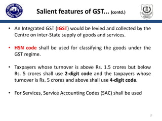 Salient features of GST... (contd.)
• An Integrated GST (IGST) would be levied and collected by the
Centre on inter-State supply of goods and services.
• HSN code shall be used for classifying the goods under the
GST regime.
• Taxpayers whose turnover is above Rs. 1.5 crores but below
Rs. 5 crores shall use 2-digit code and the taxpayers whose
turnover is Rs. 5 crores and above shall use 4-digit code.
• For Services, Service Accounting Codes (SAC) shall be used
17
 