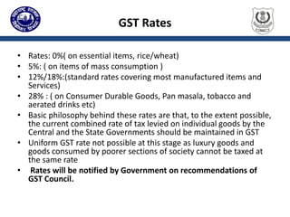 GST Rates
• Rates: 0%( on essential items, rice/wheat)
• 5%: ( on items of mass consumption )
• 12%/18%:(standard rates covering most manufactured items and
Services)
• 28% : ( on Consumer Durable Goods, Pan masala, tobacco and
aerated drinks etc)
• Basic philosophy behind these rates are that, to the extent possible,
the current combined rate of tax levied on individual goods by the
Central and the State Governments should be maintained in GST
• Uniform GST rate not possible at this stage as luxury goods and
goods consumed by poorer sections of society cannot be taxed at
the same rate
• Rates will be notified by Government on recommendations of
GST Council.
 