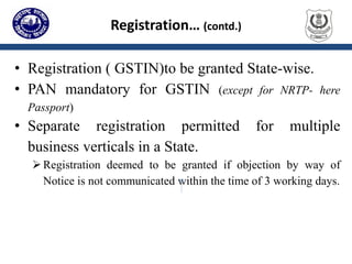 Registration… (contd.)
• Registration ( GSTIN)to be granted State-wise.
• PAN mandatory for GSTIN (except for NRTP- here
Passport)
• Separate registration permitted for multiple
business verticals in a State.
Registration deemed to be granted if objection by way of
Notice is not communicated within the time of 3 working days.
 