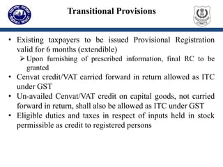 Transitional Provisions
• Existing taxpayers to be issued Provisional Registration
valid for 6 months (extendible)
Upon furnishing of prescribed information, final RC to be
granted
• Cenvat credit/VAT carried forward in return allowed as ITC
under GST
• Un-availed Cenvat/VAT credit on capital goods, not carried
forward in return, shall also be allowed as ITC under GST
• Eligible duties and taxes in respect of inputs held in stock
permissible as credit to registered persons
 