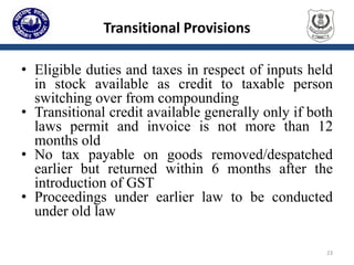 Transitional Provisions
• Eligible duties and taxes in respect of inputs held
in stock available as credit to taxable person
switching over from compounding
• Transitional credit available generally only if both
laws permit and invoice is not more than 12
months old
• No tax payable on goods removed/despatched
earlier but returned within 6 months after the
introduction of GST
• Proceedings under earlier law to be conducted
under old law
23
 