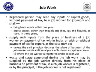 Job Work
• Registered person may send any inputs or capital goods,
without payment of tax, to a job worker for job-work and
shall,––
– bring back inputs within one year
– capital goods, other than moulds and dies, jigs and fixtures, or
tools, in three years,
• supply such inputs from the place of business of a job
worker on payment of tax within India, or with or without
payment of tax for export, as the case may be:
– unless the said principal declares the place of business of the
job-worker as his additional place of business except in a case—
– (i) where the job worker is registered under section 25;
• waste and scrap generated during the job work may be
supplied by the job worker directly from his place of
business on payment of tax, if such job worker is registered,
or by the principal, if the job worker is not registered. 24
 