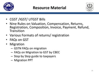 Resource Material
• CGST /IGST/ UTGST Bills
• Nine Rules on Valuation, Compensation, Returns,
Registration, Composition, Invoice, Payment, Refund,
Transition
• Various Formats of returns/ registration
• FAQs on GST
• Migration
– GSTN FAQs on migration
– FAQs on Migration to GST by CBEC
– Step by Step guide to taxpayers
– Migration PPT
26
 