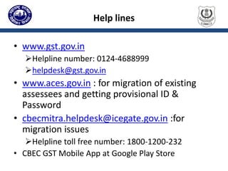 Help lines
• www.gst.gov.in
Helpline number: 0124-4688999
helpdesk@gst.gov.in
• www.aces.gov.in : for migration of existing
assessees and getting provisional ID &
Password
• cbecmitra.helpdesk@icegate.gov.in :for
migration issues
Helpline toll free number: 1800-1200-232
• CBEC GST Mobile App at Google Play Store
 