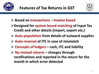 Features of Tax Returns in GST
 Based on transactions – Invoice based
Designed for system based matching of Input Tax
Credit and other details (import, export etc.)
 Auto-population from details of outward supplies
 Auto-reversal of ITC in case of mismatch
 Concepts of ledgers – cash, ITC and liability
 No revised returns – changes through
rectifications and reported in the return for the
month in which error detected
31
 