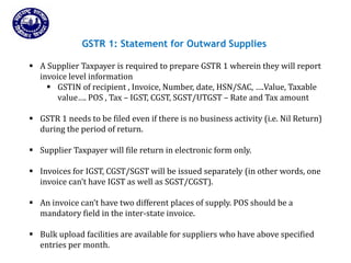 Returns for Taxpayers
GSTR 1: Statement for Outward Supplies
 A Supplier Taxpayer is required to prepare GSTR 1 wherein they will report
invoice level information
 GSTIN of recipient , Invoice, Number, date, HSN/SAC, ….Value, Taxable
value…. POS , Tax – IGST, CGST, SGST/UTGST – Rate and Tax amount
 GSTR 1 needs to be filed even if there is no business activity (i.e. Nil Return)
during the period of return.
 Supplier Taxpayer will file return in electronic form only.
 Invoices for IGST, CGST/SGST will be issued separately (in other words, one
invoice can’t have IGST as well as SGST/CGST).
 An invoice can’t have two different places of supply. POS should be a
mandatory field in the inter-state invoice.
 Bulk upload facilities are available for suppliers who have above specified
entries per month.
 