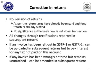 Correction in returns
• No Revision of returns
As per the return taxes have already been paid and fund
transfers already settled
No significance as the basis now is individual transaction
• All changes through rectifications reported in
subsequent returns
• If an invoice has been left out in GSTR-1 or GSTR-2 : can
be uploaded in subsequent returns but to pay interest
for any tax not paid on this account
• If any invoice has been wrongly entered but remains
unmatched – can be amended in subsequent returns
42
GST Returns:
 
