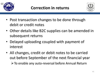 Correction in returns
• Post transaction changes to be done through
debit or credit notes
• Other details like B2C supplies can be amended in
subsequent returns
• Delayed uploading coupled with payment of
interest
• All changes, credit or debit notes to be carried
out before September of the next financial year
To enable any auto-reversal before Annual Return
43
GST Returns:
 