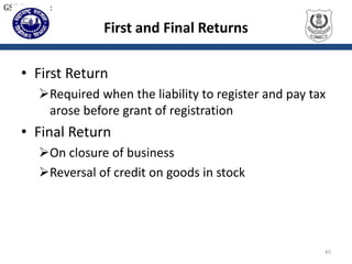First and Final Returns
• First Return
Required when the liability to register and pay tax
arose before grant of registration
• Final Return
On closure of business
Reversal of credit on goods in stock
45
GST Returns:
 