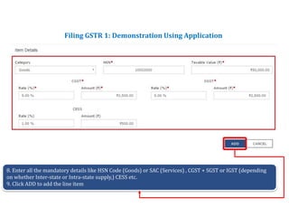 Returns for Taxpayers
Filing GSTR 1: Demonstration Using Application
8. Enter all the mandatory details like HSN Code (Goods) or SAC (Services) , CGST + SGST or IGST (depending
on whether Inter-state or Intra-state supply,) CESS etc.
9. Click ADD to add the line item
 