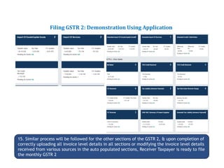Returns for Taxpayers
Filing GSTR 2: Demonstration Using Application
15. Similar process will be followed for the other sections of the GSTR 2, & upon completion of
correctly uploading all invoice level details in all sections or modifying the invoice level details
received from various sources in the auto populated sections, Receiver Taxpayer is ready to file
the monthly GSTR 2
 