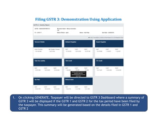 Returns for Taxpayers
Filing GSTR 3: Demonstration Using Application
1. On clicking GENERATE, Taxpayer will be directed to GSTR 3 Dashboard where a summary of
GSTR 3 will be displayed if the GSTR 1 and GSTR 2 for the tax period have been filed by
the taxpayer. This summary will be generated based on the details filed in GSTR 1 and
GSTR 2
 