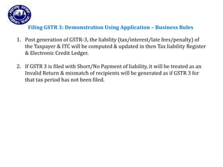Returns for Taxpayers
Filing GSTR 3: Demonstration Using Application – Business Rules
1. Post generation of GSTR-3, the liability (tax/interest/late fees/penalty) of
the Taxpayer & ITC will be computed & updated in then Tax liability Register
& Electronic Credit Ledger.
2. If GSTR 3 is filed with Short/No Payment of liability, it will be treated as an
Invalid Return & mismatch of recipients will be generated as if GSTR 3 for
that tax period has not been filed.
 