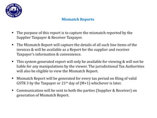 Returns for Taxpayers
Mismatch Reports
 The purpose of this report is to capture the mismatch reported by the
Supplier Taxpayer & Receiver Taxpayer.
 The Mismatch Report will capture the details of all such line items of the
invoices & will be available as a Report for the supplier and receiver
Taxpayer’s information & convenience.
 This system generated report will only be available for viewing & will not be
liable for any manipulations by the viewer. The jurisdictional Tax Authorities
will also be eligible to view the Mismatch Report.
 Mismatch Report will be generated for every tax period on filing of valid
GSTR 3 by the Taxpayer or 21st day of (M+1) whichever is later.
 Communication will be sent to both the parties (Supplier & Receiver) on
generation of Mismatch Report.
 