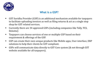 Slide 71
Returns for Taxpayers
What is a GSP?
 GST Suvidha Provider (GSP) is an additional mechanism available for taxpayers
to facilitate uploading invoices as well as filing returns & act as a single stop
shop for GST related services.
 Currently there are 34 approved GSPs (including companies like Tally, TCS,
Deloitte)
 Taxpayers can choose services of one or multiple GSP based on their
requirement & offerings of the GSP.
 GSP can create their own unique products like Mobile apps, User interface, ERP
solutions to help their clients be GST compliant.
 GSPs will communicate data directly to GST Core system (& not through GST
website available for all taxpayers).
Page 71
 