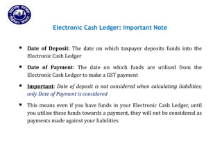 Introduction
Slide 74
Electronic Cash Ledger: Important Note
Payments
 Date of Deposit: The date on which taxpayer deposits funds into the
Electronic Cash Ledger
 Date of Payment: The date on which funds are utilised from the
Electronic Cash Ledger to make a GST payment
 Important: Date of deposit is not considered when calculating liabilities;
only Date of Payment is considered
 This means even if you have funds in your Electronic Cash Ledger, until
you utilise these funds towards a payment, they will not be considered as
payments made against your liabilities
 