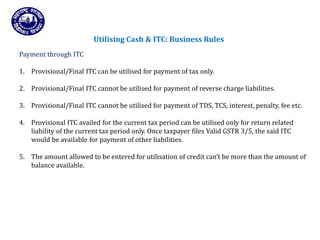 Returns for Taxpayers
Utilising Cash & ITC: Business Rules
Payment through ITC
1. Provisional/Final ITC can be utilised for payment of tax only.
2. Provisional/Final ITC cannot be utilised for payment of reverse charge liabilities.
3. Provisional/Final ITC cannot be utilised for payment of TDS, TCS, interest, penalty, fee etc.
4. Provisional ITC availed for the current tax period can be utilised only for return related
liability of the current tax period only. Once taxpayer files Valid GSTR 3/5, the said ITC
would be available for payment of other liabilities.
5. The amount allowed to be entered for utilisation of credit can’t be more than the amount of
balance available.
 