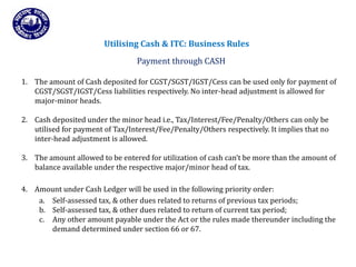 Returns for Taxpayers
Utilising Cash & ITC: Business Rules
Payment through CASH
1. The amount of Cash deposited for CGST/SGST/IGST/Cess can be used only for payment of
CGST/SGST/IGST/Cess liabilities respectively. No inter-head adjustment is allowed for
major-minor heads.
2. Cash deposited under the minor head i.e., Tax/Interest/Fee/Penalty/Others can only be
utilised for payment of Tax/Interest/Fee/Penalty/Others respectively. It implies that no
inter-head adjustment is allowed.
3. The amount allowed to be entered for utilization of cash can’t be more than the amount of
balance available under the respective major/minor head of tax.
4. Amount under Cash Ledger will be used in the following priority order:
a. Self-assessed tax, & other dues related to returns of previous tax periods;
b. Self-assessed tax, & other dues related to return of current tax period;
c. Any other amount payable under the Act or the rules made thereunder including the
demand determined under section 66 or 67.
 