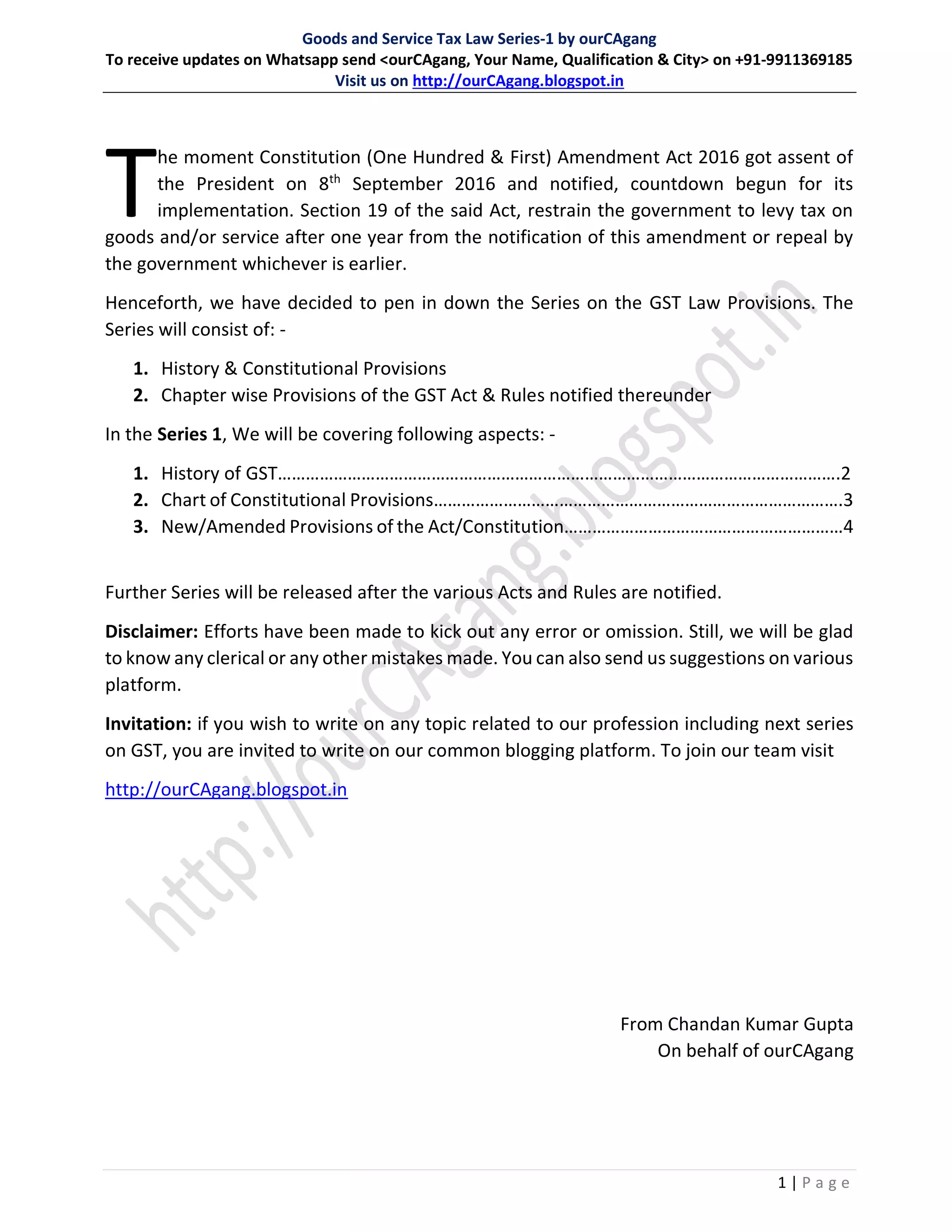 Goods and Service Tax Law Series-1 by ourCAgang
To receive updates on Whatsapp send <ourCAgang, Your Name, Qualification & City> on +91-9911369185
Visit us on http://ourCAgang.blogspot.in
1 | P a g e
he moment Constitution (One Hundred & First) Amendment Act 2016 got assent of
the President on 8th
September 2016 and notified, countdown begun for its
implementation. Section 19 of the said Act, restrain the government to levy tax on
goods and/or service after one year from the notification of this amendment or repeal by
the government whichever is earlier.
Henceforth, we have decided to pen in down the Series on the GST Law Provisions. The
Series will consist of: -
1. History & Constitutional Provisions
2. Chapter wise Provisions of the GST Act & Rules notified thereunder
In the Series 1, We will be covering following aspects: -
1. History of GST………………………………………………………………………………………………………….2
2. Chart of Constitutional Provisions…………………………………………………………………………….3
3. New/Amended Provisions of the Act/Constitution……………………………………………………4
Further Series will be released after the various Acts and Rules are notified.
Disclaimer: Efforts have been made to kick out any error or omission. Still, we will be glad
to know any clerical or any other mistakes made. You can also send us suggestions on various
platform.
Invitation: if you wish to write on any topic related to our profession including next series
on GST, you are invited to write on our common blogging platform. To join our team visit
http://ourCAgang.blogspot.in
From Chandan Kumar Gupta
On behalf of ourCAgang
 